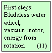 Szvegdoboz: First steps: Bladeless water wheel, 
vacuum-motor, energy from rotation        (11) 
